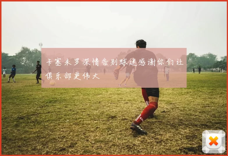 卡塞米罗深情告别球迷感谢你们让俱乐部更伟大