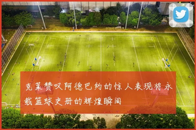 克莱赞叹阿德巴约的惊人表现将永载篮球史册的辉煌瞬间