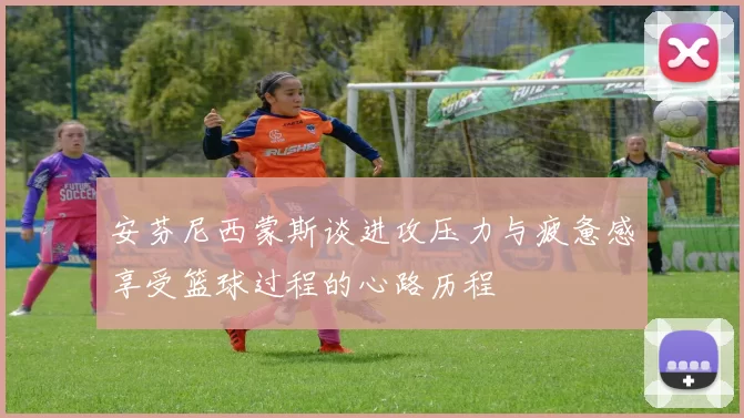 安芬尼西蒙斯谈进攻压力与疲惫感享受篮球过程的心路历程