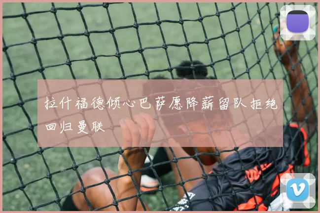 拉什福德倾心巴萨愿降薪留队拒绝回归曼联