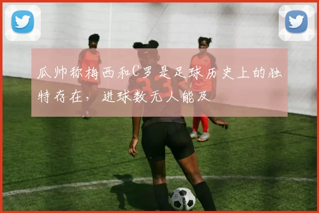 瓜帅称梅西和C罗是足球历史上的独特存在，进球数无人能及