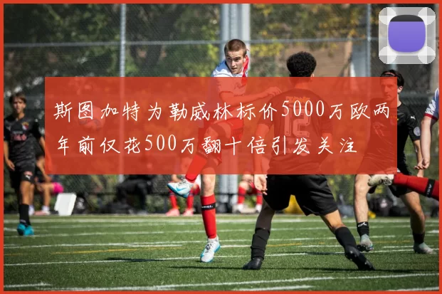 斯图加特为勒威林标价5000万欧两年前仅花500万翻十倍引发关注