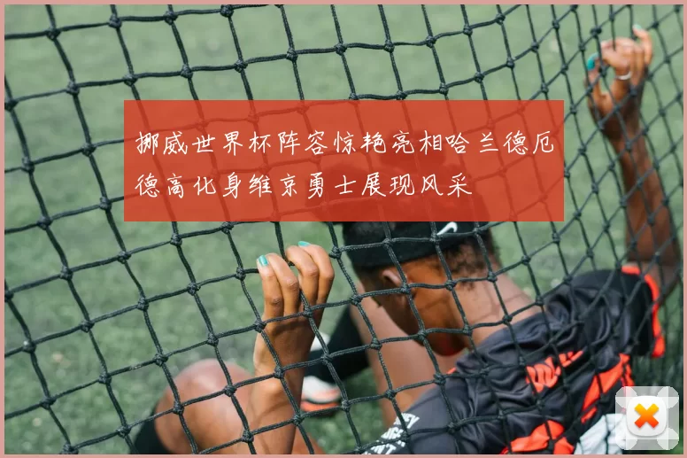 挪威世界杯阵容惊艳亮相哈兰德厄德高化身维京勇士展现风采