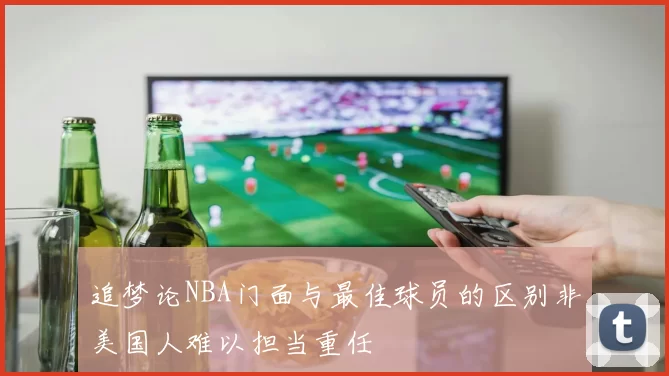 追梦论NBA门面与最佳球员的区别非美国人难以担当重任