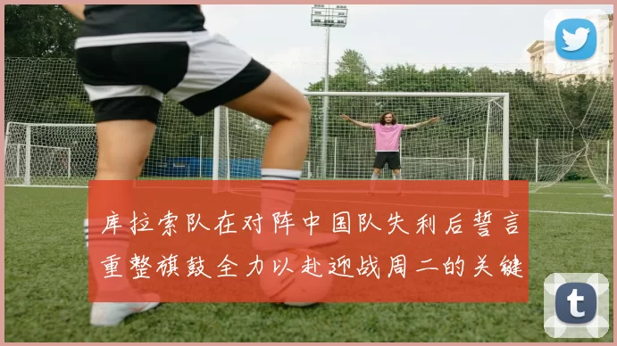 库拉索队在对阵中国队失利后誓言重整旗鼓全力以赴迎战周二的关键比赛