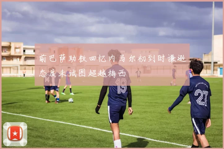 前巴萨助教回忆内马尔初到时谦逊态度未试图超越梅西