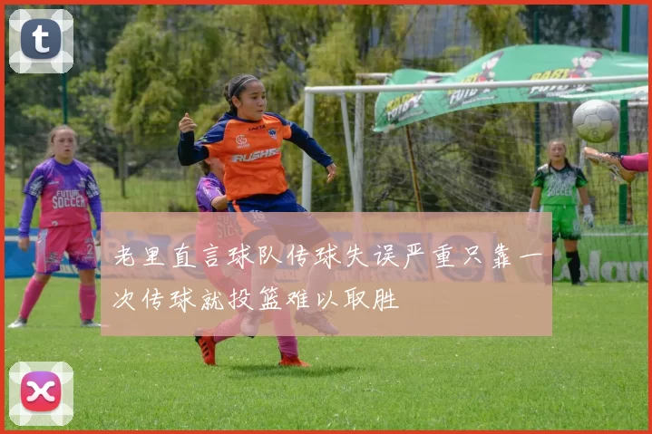 老里直言球队传球失误严重只靠一次传球就投篮难以取胜