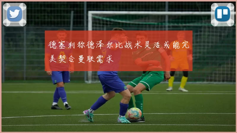 德塞利称德泽尔比战术灵活或能完美契合曼联需求