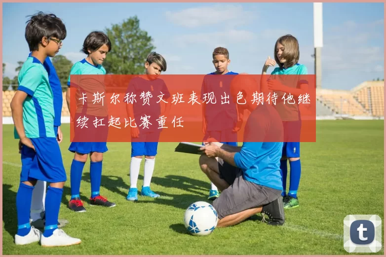 卡斯尔称赞文班表现出色期待他继续扛起比赛重任
