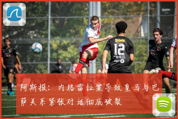 阿斯报：内格雷拉案导致皇马与巴萨关系紧张对话彻底破裂