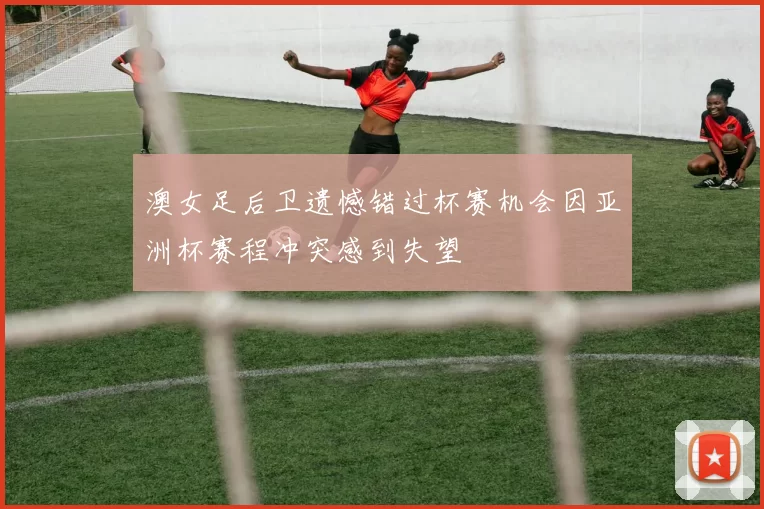 澳女足后卫遗憾错过杯赛机会因亚洲杯赛程冲突感到失望